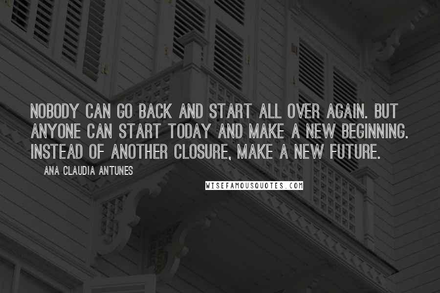Ana Claudia Antunes Quotes: Nobody can go back and start all over again. But anyone can start today and make a new beginning. Instead of another closure, make a new future.