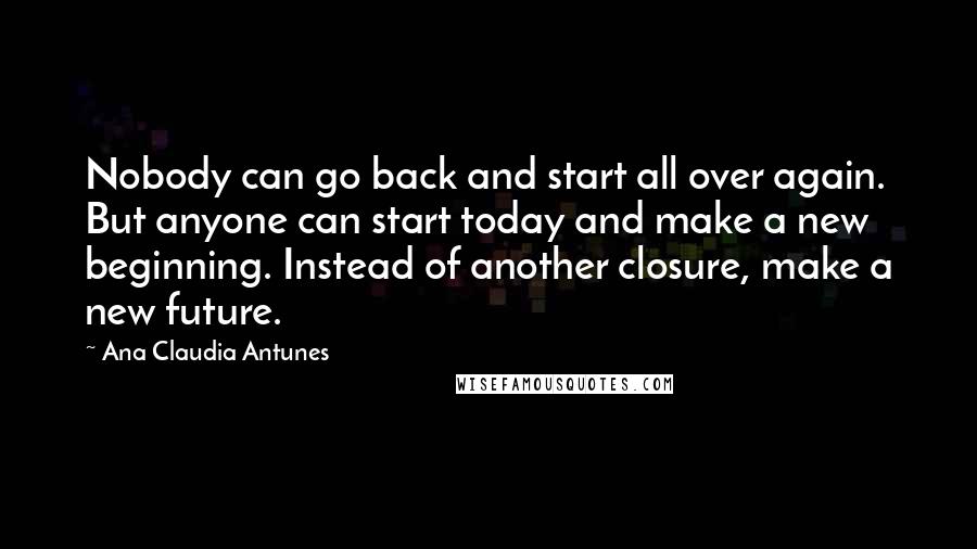 Ana Claudia Antunes Quotes: Nobody can go back and start all over again. But anyone can start today and make a new beginning. Instead of another closure, make a new future.