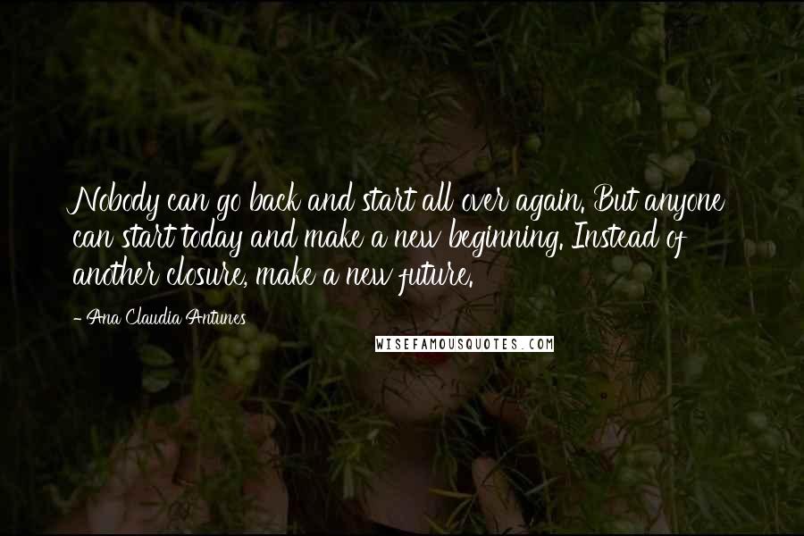 Ana Claudia Antunes Quotes: Nobody can go back and start all over again. But anyone can start today and make a new beginning. Instead of another closure, make a new future.