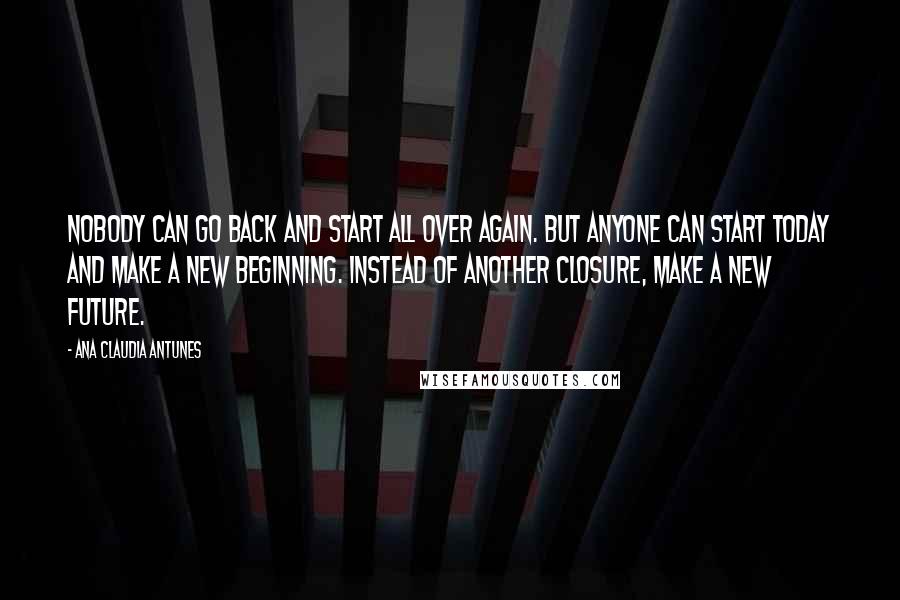 Ana Claudia Antunes Quotes: Nobody can go back and start all over again. But anyone can start today and make a new beginning. Instead of another closure, make a new future.