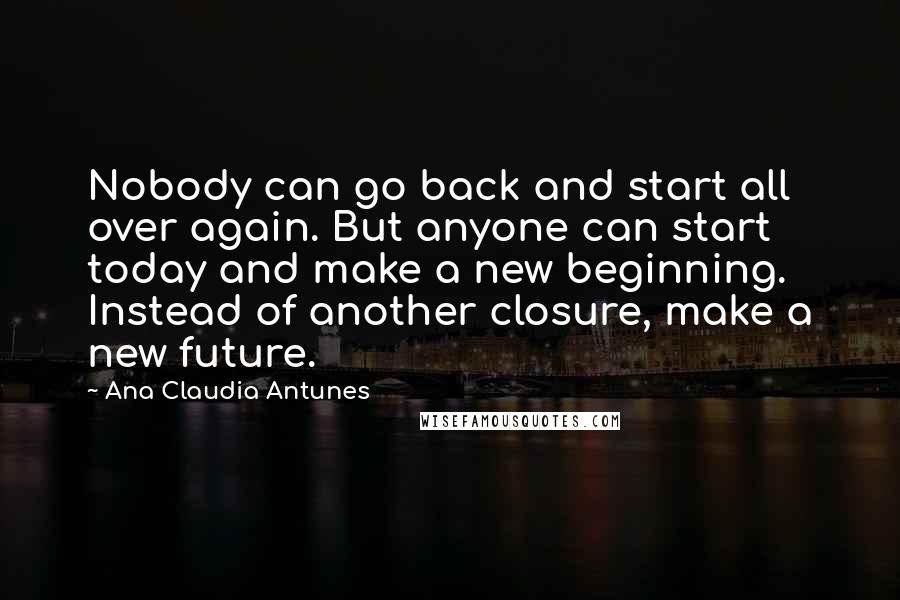 Ana Claudia Antunes Quotes: Nobody can go back and start all over again. But anyone can start today and make a new beginning. Instead of another closure, make a new future.
