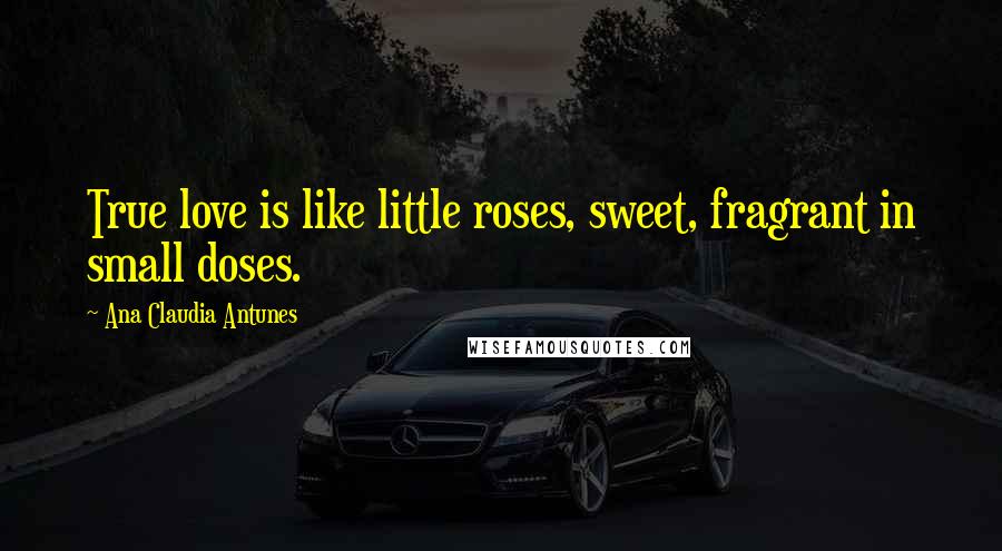 Ana Claudia Antunes Quotes: True love is like little roses, sweet, fragrant in small doses.
