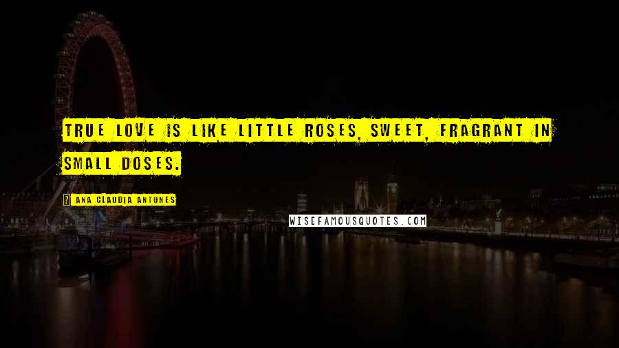 Ana Claudia Antunes Quotes: True love is like little roses, sweet, fragrant in small doses.