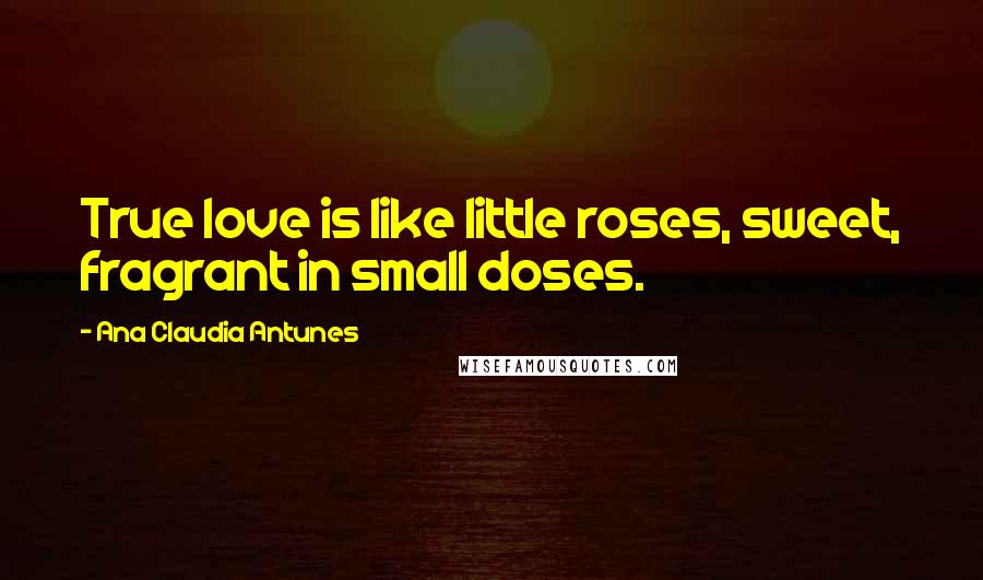 Ana Claudia Antunes Quotes: True love is like little roses, sweet, fragrant in small doses.