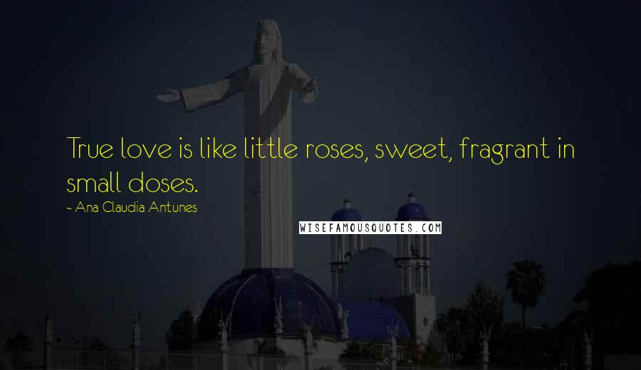 Ana Claudia Antunes Quotes: True love is like little roses, sweet, fragrant in small doses.