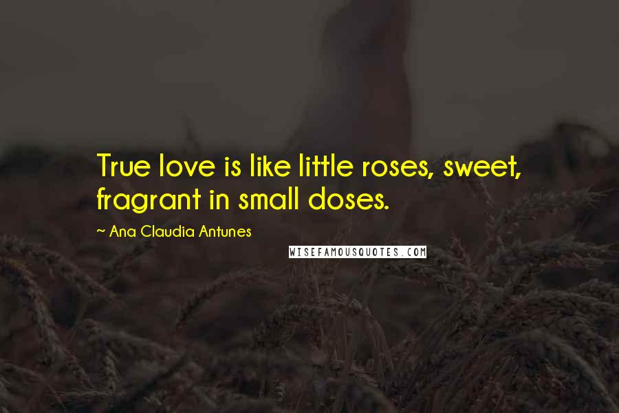 Ana Claudia Antunes Quotes: True love is like little roses, sweet, fragrant in small doses.