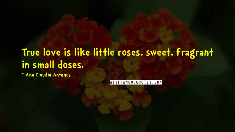 Ana Claudia Antunes Quotes: True love is like little roses, sweet, fragrant in small doses.