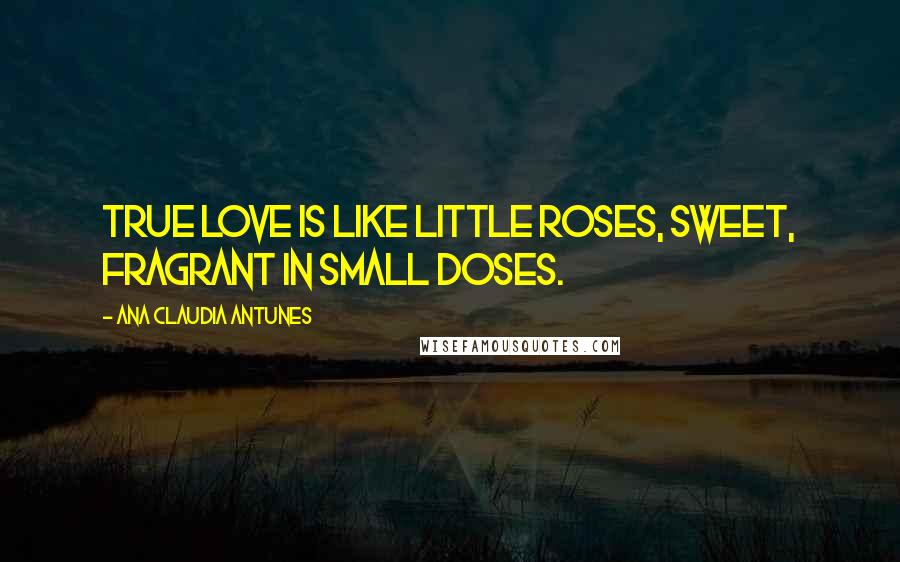 Ana Claudia Antunes Quotes: True love is like little roses, sweet, fragrant in small doses.
