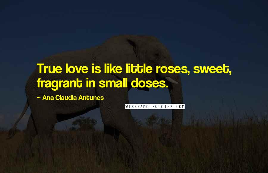 Ana Claudia Antunes Quotes: True love is like little roses, sweet, fragrant in small doses.