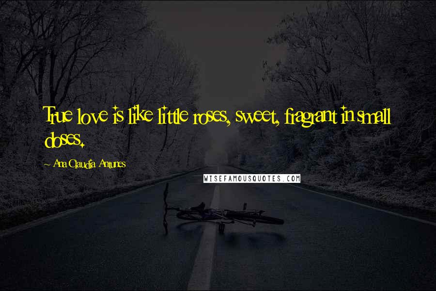 Ana Claudia Antunes Quotes: True love is like little roses, sweet, fragrant in small doses.
