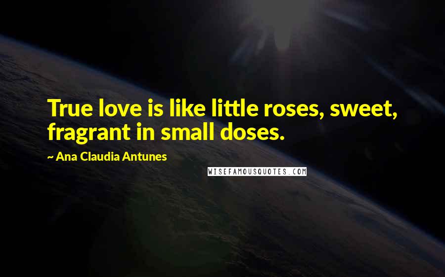 Ana Claudia Antunes Quotes: True love is like little roses, sweet, fragrant in small doses.
