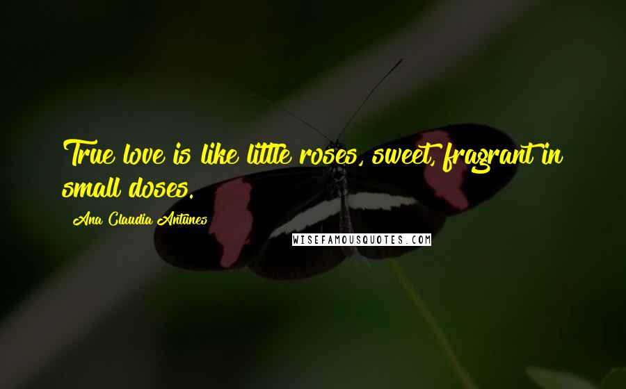 Ana Claudia Antunes Quotes: True love is like little roses, sweet, fragrant in small doses.
