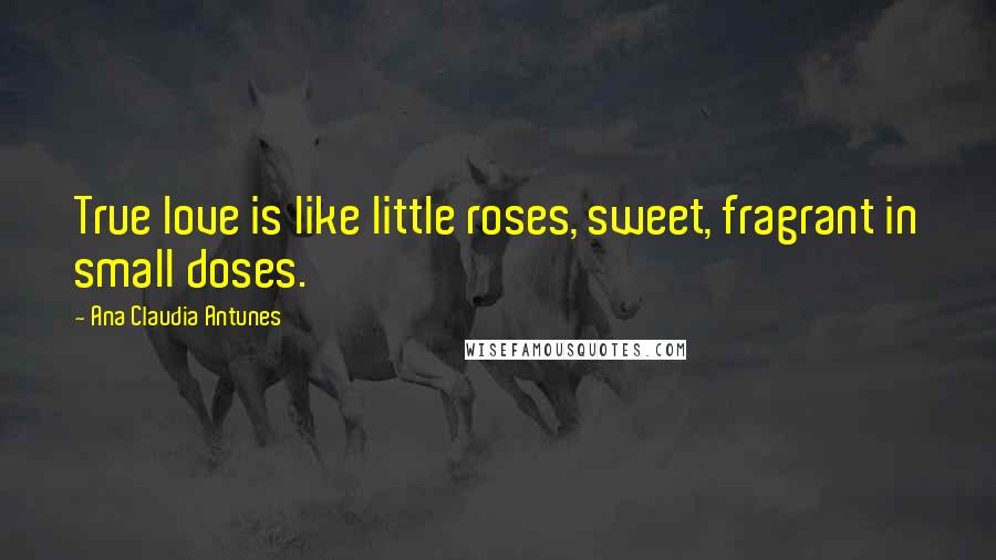 Ana Claudia Antunes Quotes: True love is like little roses, sweet, fragrant in small doses.