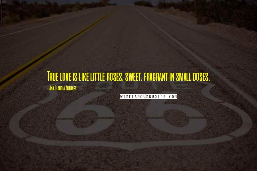 Ana Claudia Antunes Quotes: True love is like little roses, sweet, fragrant in small doses.