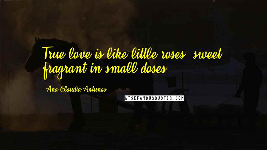 Ana Claudia Antunes Quotes: True love is like little roses, sweet, fragrant in small doses.
