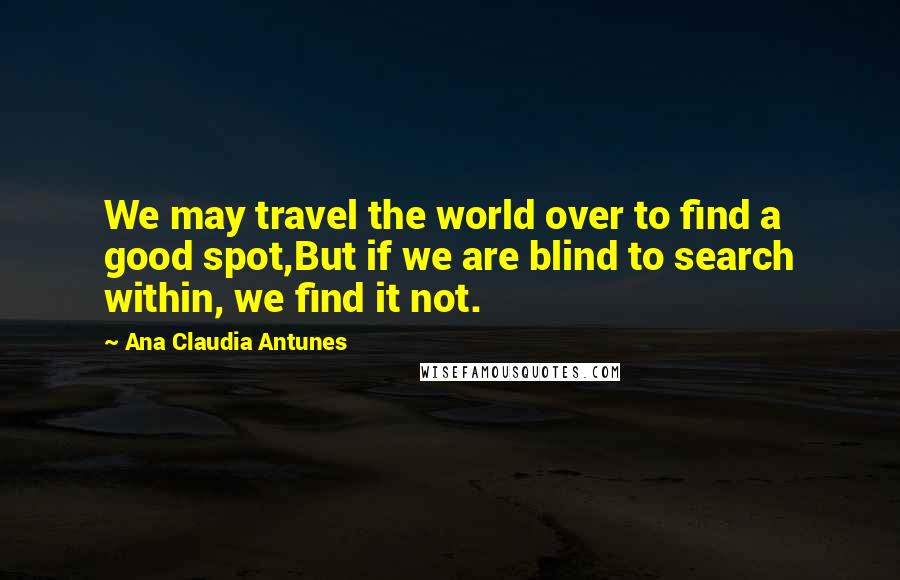 Ana Claudia Antunes Quotes: We may travel the world over to find a good spot,But if we are blind to search within, we find it not.