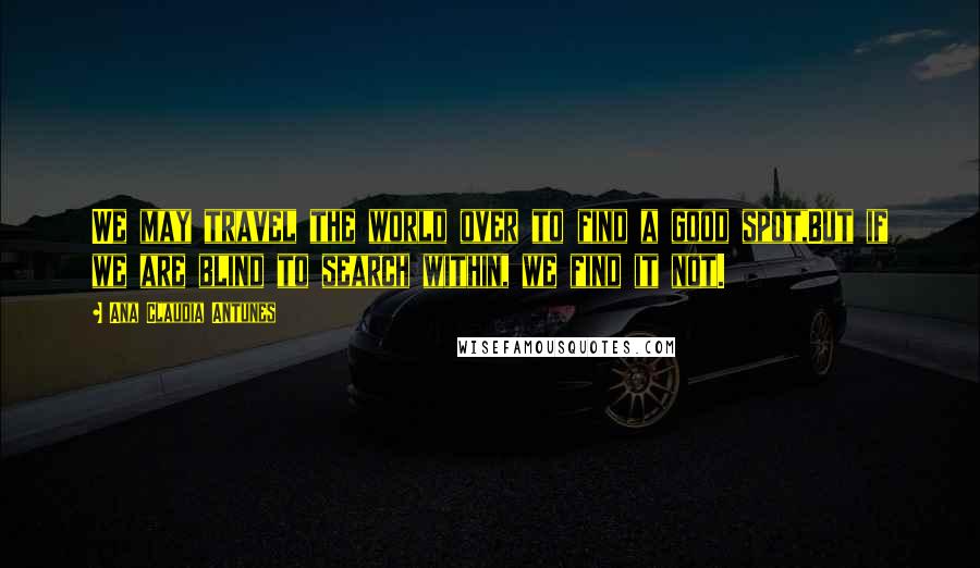 Ana Claudia Antunes Quotes: We may travel the world over to find a good spot,But if we are blind to search within, we find it not.