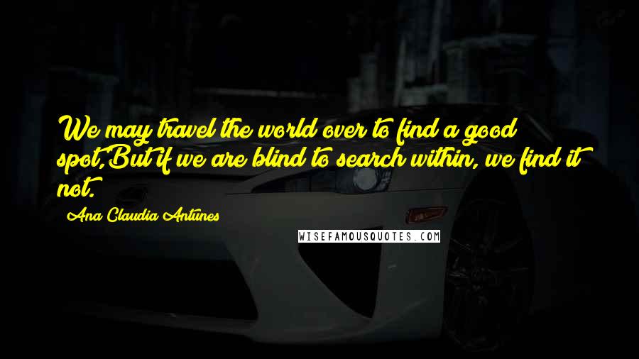 Ana Claudia Antunes Quotes: We may travel the world over to find a good spot,But if we are blind to search within, we find it not.