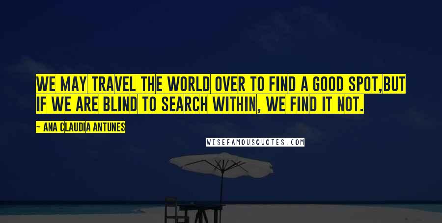 Ana Claudia Antunes Quotes: We may travel the world over to find a good spot,But if we are blind to search within, we find it not.