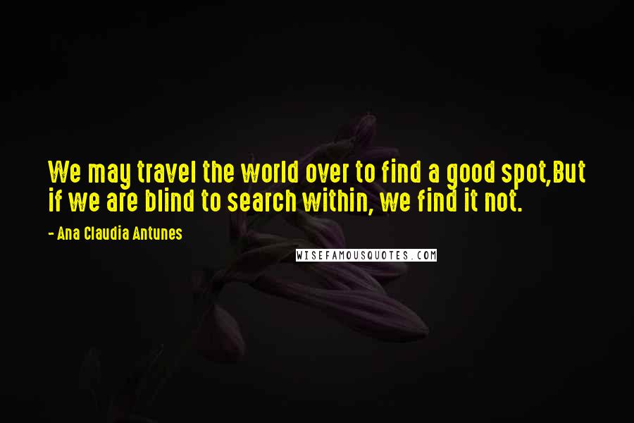 Ana Claudia Antunes Quotes: We may travel the world over to find a good spot,But if we are blind to search within, we find it not.