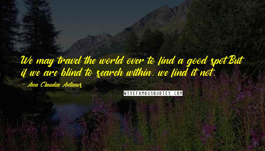 Ana Claudia Antunes Quotes: We may travel the world over to find a good spot,But if we are blind to search within, we find it not.