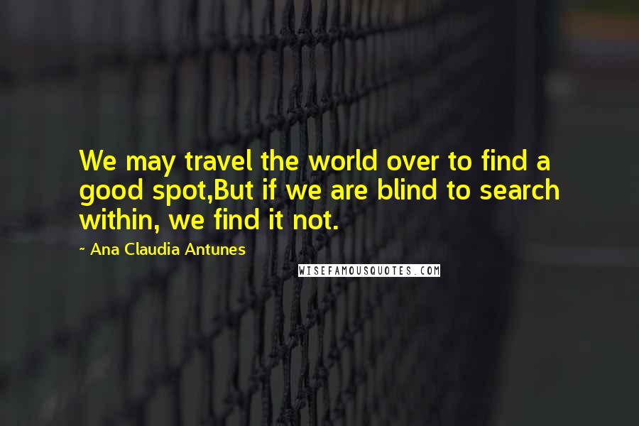 Ana Claudia Antunes Quotes: We may travel the world over to find a good spot,But if we are blind to search within, we find it not.