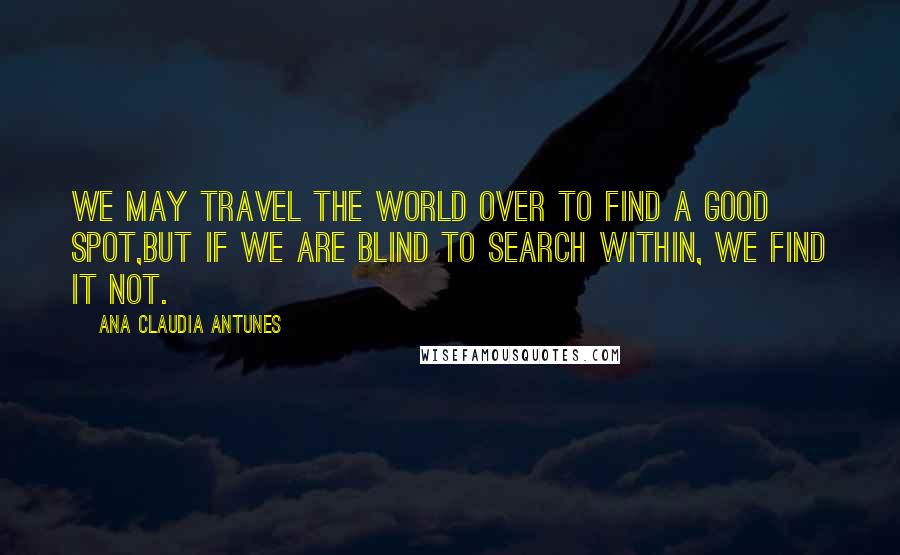 Ana Claudia Antunes Quotes: We may travel the world over to find a good spot,But if we are blind to search within, we find it not.