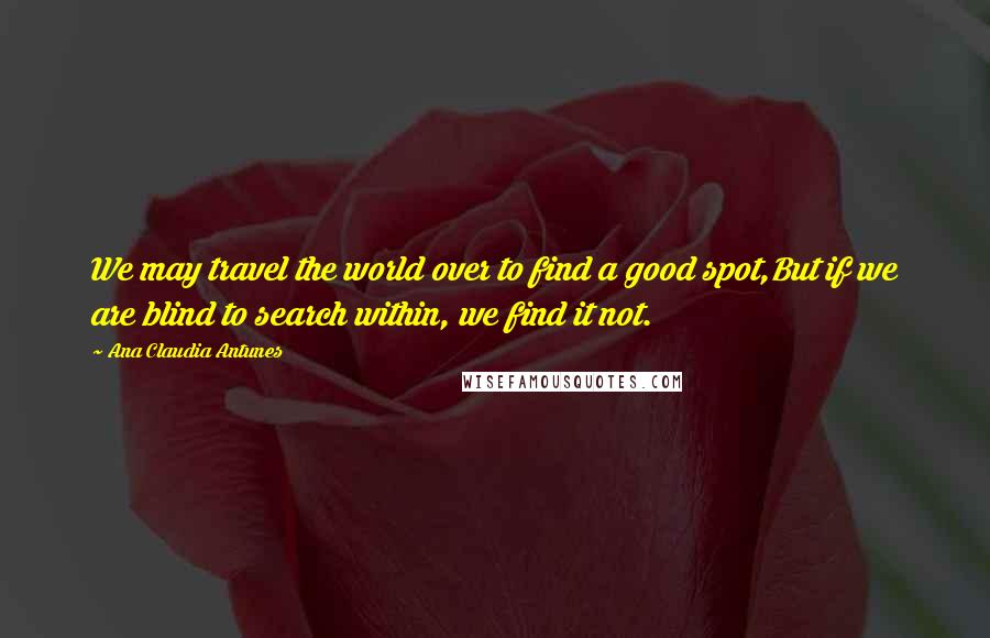 Ana Claudia Antunes Quotes: We may travel the world over to find a good spot,But if we are blind to search within, we find it not.