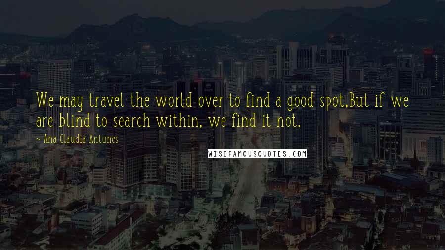 Ana Claudia Antunes Quotes: We may travel the world over to find a good spot,But if we are blind to search within, we find it not.