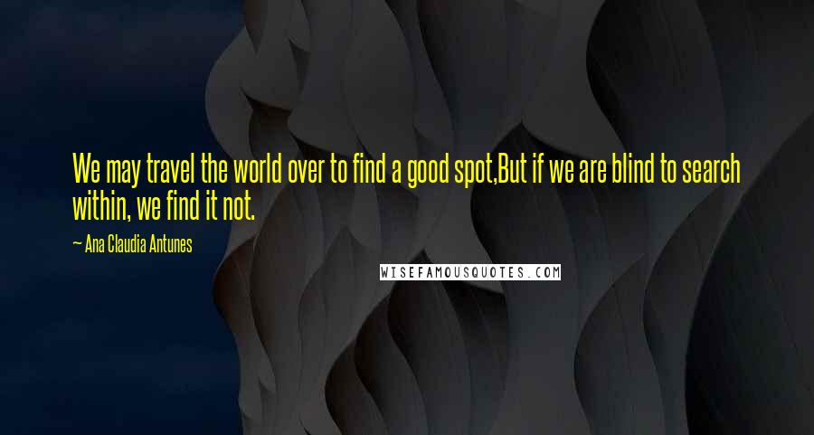 Ana Claudia Antunes Quotes: We may travel the world over to find a good spot,But if we are blind to search within, we find it not.