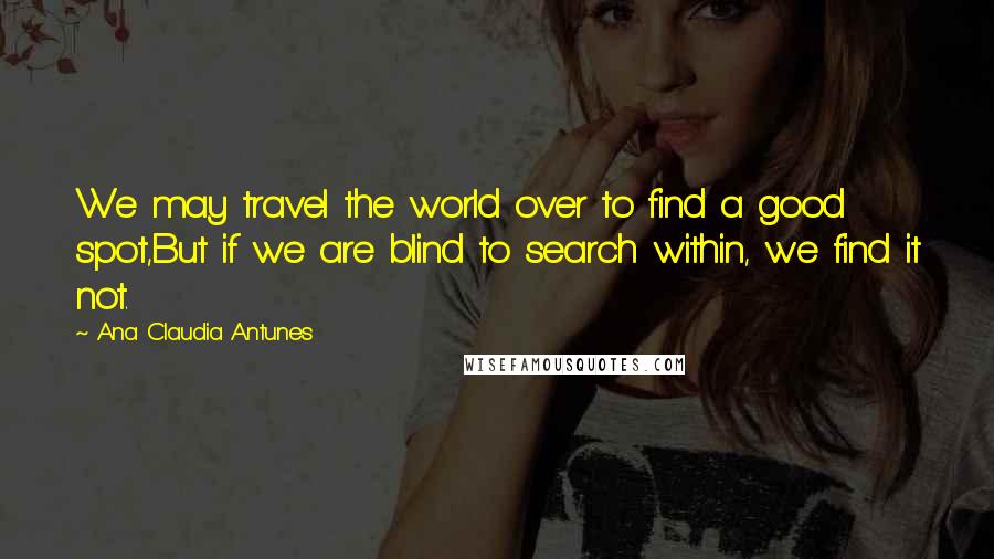 Ana Claudia Antunes Quotes: We may travel the world over to find a good spot,But if we are blind to search within, we find it not.