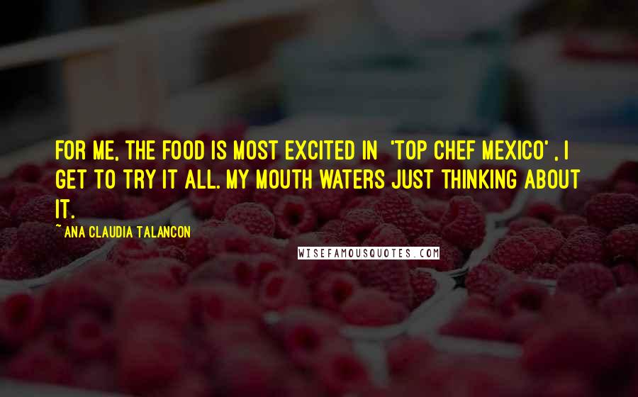 Ana Claudia Talancon Quotes: For me, the food is most excited in ['Top Chef Mexico'], I get to try it all. My mouth waters just thinking about it.