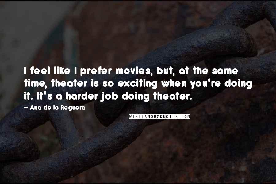 Ana De La Reguera Quotes: I feel like I prefer movies, but, at the same time, theater is so exciting when you're doing it. It's a harder job doing theater.