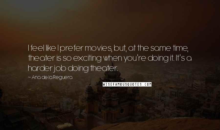 Ana De La Reguera Quotes: I feel like I prefer movies, but, at the same time, theater is so exciting when you're doing it. It's a harder job doing theater.