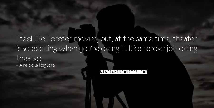 Ana De La Reguera Quotes: I feel like I prefer movies, but, at the same time, theater is so exciting when you're doing it. It's a harder job doing theater.