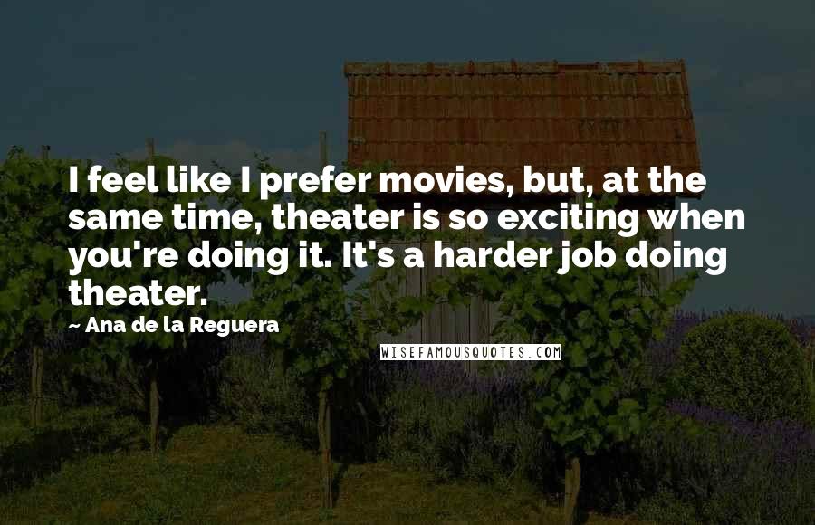 Ana De La Reguera Quotes: I feel like I prefer movies, but, at the same time, theater is so exciting when you're doing it. It's a harder job doing theater.