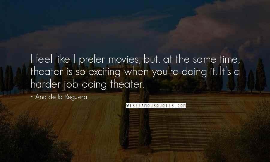 Ana De La Reguera Quotes: I feel like I prefer movies, but, at the same time, theater is so exciting when you're doing it. It's a harder job doing theater.