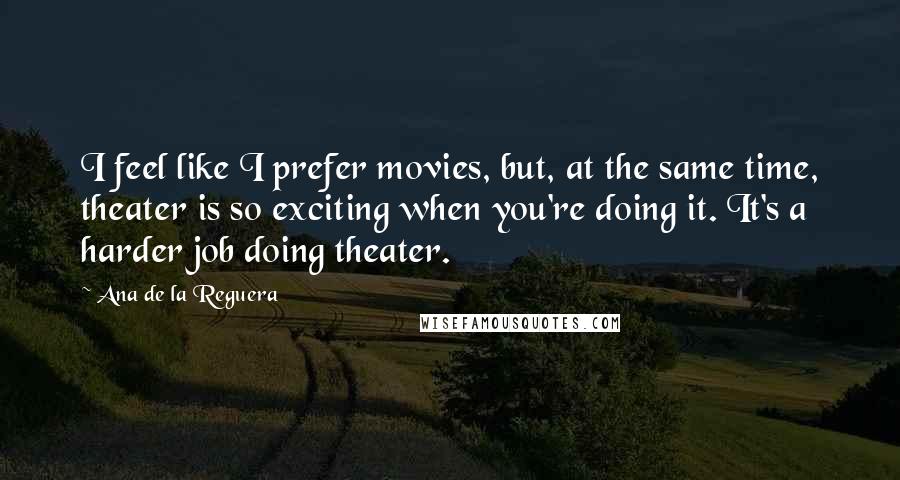Ana De La Reguera Quotes: I feel like I prefer movies, but, at the same time, theater is so exciting when you're doing it. It's a harder job doing theater.
