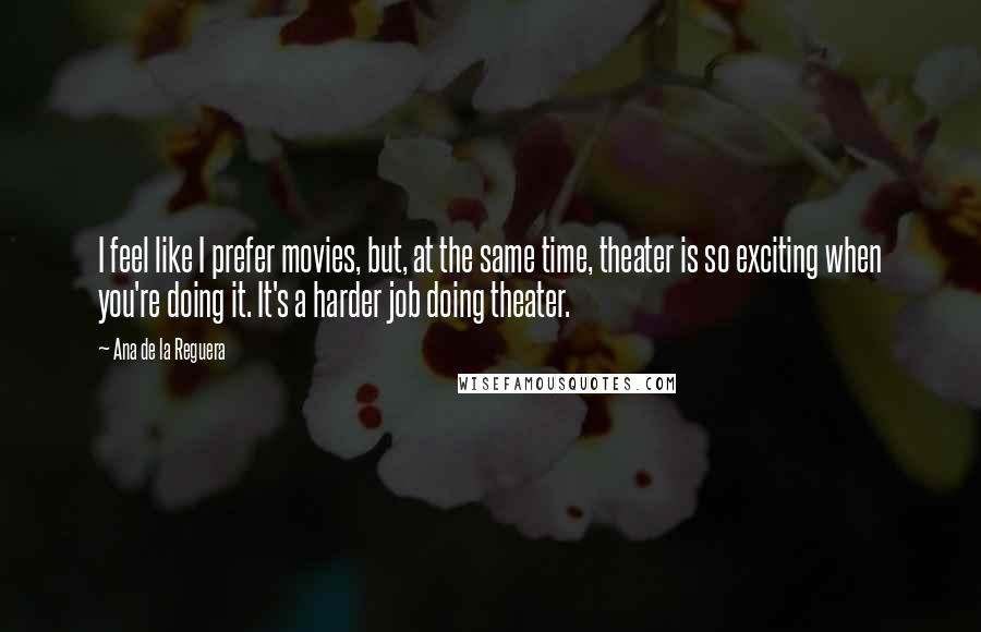 Ana De La Reguera Quotes: I feel like I prefer movies, but, at the same time, theater is so exciting when you're doing it. It's a harder job doing theater.