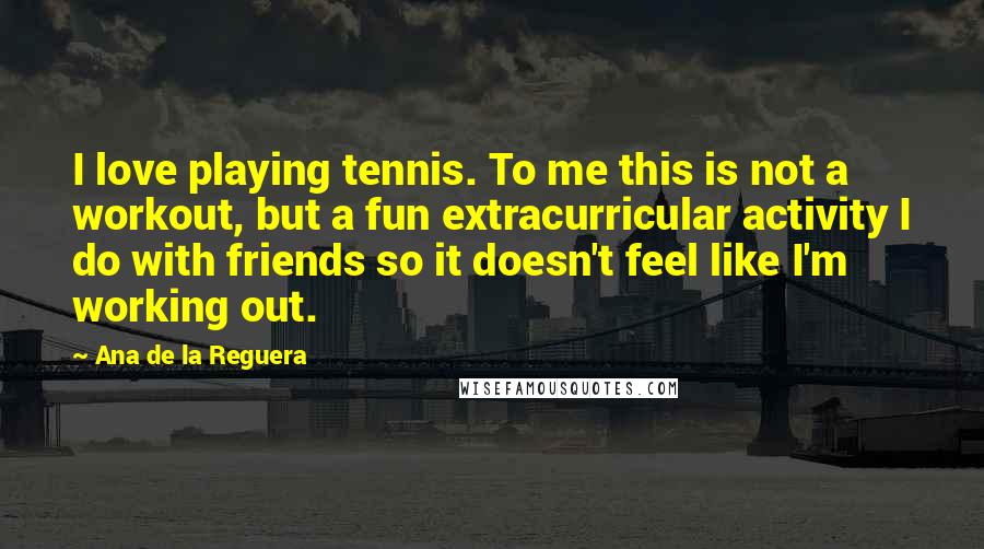 Ana De La Reguera Quotes: I love playing tennis. To me this is not a workout, but a fun extracurricular activity I do with friends so it doesn't feel like I'm working out.