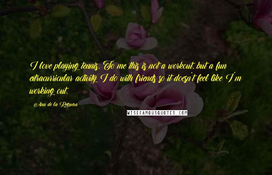 Ana De La Reguera Quotes: I love playing tennis. To me this is not a workout, but a fun extracurricular activity I do with friends so it doesn't feel like I'm working out.