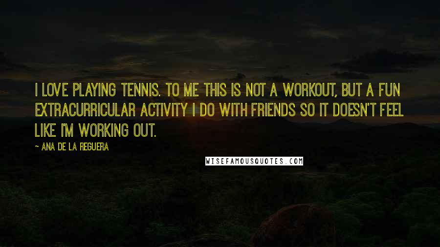 Ana De La Reguera Quotes: I love playing tennis. To me this is not a workout, but a fun extracurricular activity I do with friends so it doesn't feel like I'm working out.