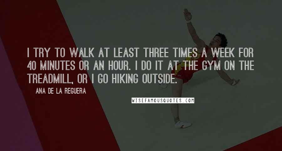 Ana De La Reguera Quotes: I try to walk at least three times a week for 40 minutes or an hour. I do it at the gym on the treadmill, or I go hiking outside.