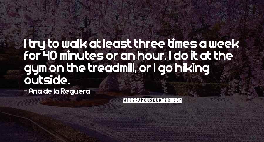 Ana De La Reguera Quotes: I try to walk at least three times a week for 40 minutes or an hour. I do it at the gym on the treadmill, or I go hiking outside.