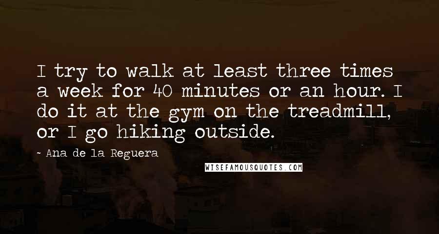 Ana De La Reguera Quotes: I try to walk at least three times a week for 40 minutes or an hour. I do it at the gym on the treadmill, or I go hiking outside.