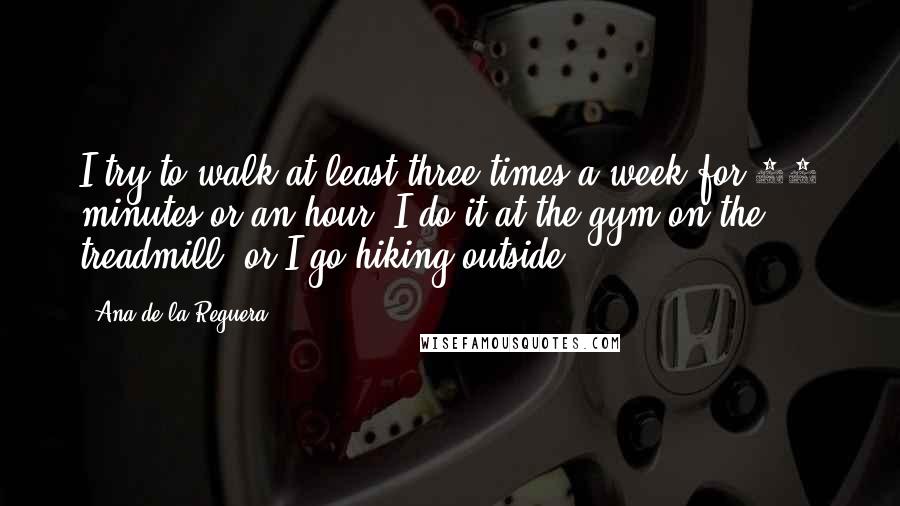 Ana De La Reguera Quotes: I try to walk at least three times a week for 40 minutes or an hour. I do it at the gym on the treadmill, or I go hiking outside.