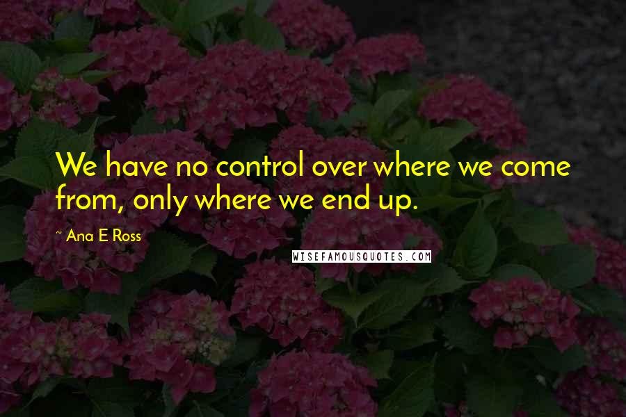 Ana E Ross Quotes: We have no control over where we come from, only where we end up.