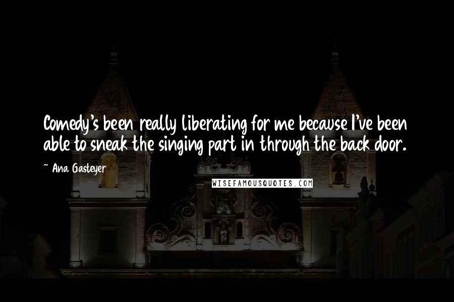 Ana Gasteyer Quotes: Comedy's been really liberating for me because I've been able to sneak the singing part in through the back door.