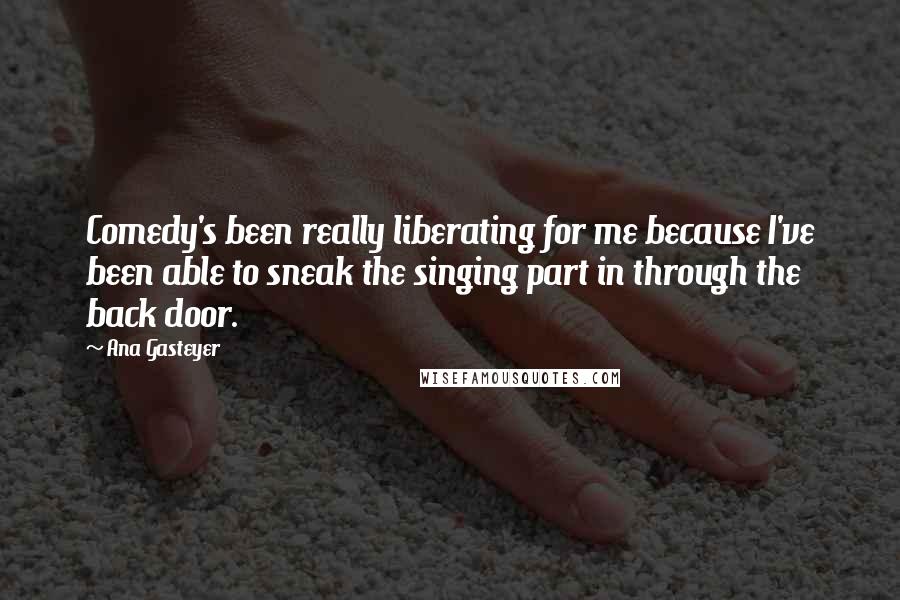 Ana Gasteyer Quotes: Comedy's been really liberating for me because I've been able to sneak the singing part in through the back door.