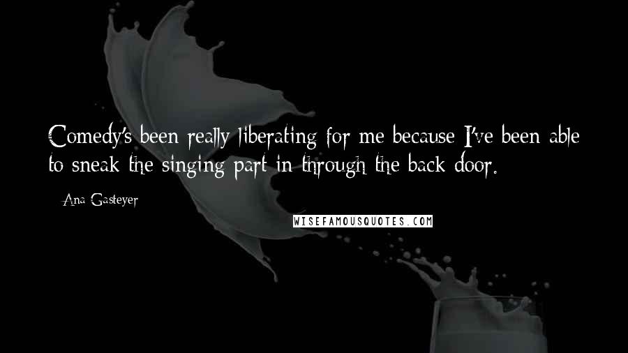 Ana Gasteyer Quotes: Comedy's been really liberating for me because I've been able to sneak the singing part in through the back door.
